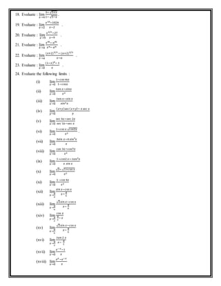 18. Evaluate : lim
𝑥→4
3− √5+𝑥
1− √5−𝑥
.
19. Evaluate : lim
𝑥→2
𝑥10−1024
𝑥−2
.
20. Evaluate : lim
𝑥→9
𝑥3/2−27
𝑥−9
.
21. Evaluate : lim
𝑥→𝑎
𝑥 𝑚− 𝑎 𝑚
𝑥 𝑛− 𝑎 𝑛
.
22. Evaluate : lim
𝑥→𝑎
(𝑥+2)5/3 − (𝑎+2)5/3
𝑥−𝑎
.
23. Evaluate : lim
𝑥→0
(1−𝑥) 𝑛− 1
𝑥
.
24. Evaluate the following limits :
(i) lim
𝑥→0
1−𝑐𝑜𝑠 𝑚𝑥
1−𝑐𝑜𝑠𝑥
(ii) lim
𝑥→0
𝑡𝑎𝑛 𝑥−𝑠𝑖𝑛𝑥
𝑥3
(iii) lim
𝑥→0
𝑡𝑎𝑛 𝑥−𝑠𝑖𝑛 𝑥
𝑠𝑖𝑛3 𝑥
(iv) lim
𝑦→0
( 𝑥+𝑦) 𝑠𝑒𝑐( 𝑥+𝑦)− 𝑥 𝑠𝑒𝑐 𝑥
𝑦
(v) lim
𝑥→0
𝑠𝑒𝑐 4𝑥−𝑠𝑒𝑐 2𝑥
𝑠𝑒𝑐 3𝑥−𝑠𝑒𝑐 𝑥
(vi) lim
𝑥→0
1−𝑐𝑜𝑠 𝑥 √ 𝑐𝑜𝑠2𝑥
𝑥2
.
(vii) lim
𝑥→0
3𝑠𝑖𝑛 𝑥−4 𝑠𝑖𝑛3 𝑥
𝑥
(viii) lim
𝑥→0
𝑐𝑜𝑠 3𝑥−𝑐𝑜𝑠7𝑥
𝑥2
(ix) lim
𝑥→0
1−𝑐𝑜𝑠2 𝑥− 𝑡𝑎𝑛2 𝑥
𝑥 𝑠𝑖𝑛 𝑥
(x) lim
𝑥→0
√2− √1+𝑐𝑜𝑠 𝑥
𝑥2
(xi) lim
𝑥→0
1 –𝑐𝑜𝑠 4𝑥
𝑥2
(xii) lim
𝑥→
𝜋
4
𝑠𝑖𝑛 𝑥−𝑐𝑜𝑠 𝑥
𝑥−
𝜋
4
(xiii) lim
𝑥→
𝜋
6
√2𝑠𝑖𝑛 𝑥−𝑐𝑜𝑠 𝑥
𝑥−
𝜋
6
(xiv) lim
𝑥→
𝜋
2
𝑐𝑜𝑠 𝑥
𝜋
2
− 𝑥
(xv) lim
𝑥→
𝜋
6
√2𝑠𝑖𝑛 𝑥−𝑐𝑜𝑠 𝑥
𝑥−
𝜋
6
(xvi) lim
𝑥→
𝜋
2
𝑡𝑎𝑛 2 𝑥
𝑥−
𝜋
2
(xvii) lim
𝑥→0
𝑒−𝑥−1
𝑥
(xviii) lim
𝑥→0
𝑒 𝑥−𝑒−𝑥
𝑥
 