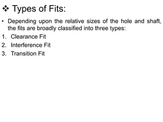  Types of Fits:
• Depending upon the relative sizes of the hole and shaft,
the fits are broadly classified into three types:
1. Clearance Fit
2. Interference Fit
3. Transition Fit
 