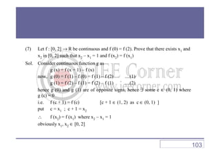 (7) Let f : [0, 2] → R be continuous and f (0) = f (2). Prove that there exists x1 and
x2 in [0, 2] such that x2 – x1 = 1 and f (x2) = f (x1)
Sol. Consider continuous function g as
g (x) = f (x + 1) – f (x)
now, g (0) = f (1) – f (0) = f (1) – f (2) ....(1)now, g (0) = f (1) – f (0) = f (1) – f (2) ....(1)
g (1) = f (2) – f (1) = f (2) – f (1) ....(2)
hence g (0) and g (1) are of opposite signs, hence ∃ some c ∈ (0, 1) where
g (c) = 0
i.e. f (c + 1) = f (c) [c + 1 ∈ (1, 2) as c ∈ (0, 1) ]
put c = x1 ; c + 1 = x2
∴ f (x2) = f (x1) where x2 – x1 = 1
obviously x1, x2 ∈ [0, 2]
103
 