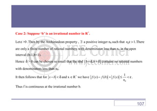 Case 2: Suppose ‘b’ is an irrational number in R+
.
Let ε >0 .Then by the Archimedean property , ∃ a positive integer n0 such that 0 1n ε > .There
are only a finite number of rational numbers with denominator less than n0 in the open
interval (b-1,b+1).interval (b-1,b+1).
Hence δ > 0 can be chosen so small that the nbd ( ),b b− δ + δ contains no rational numbers
with denominators less than n0.
It then follows that for x b− < δ and x ∈R+
we have
0
1
( ) ( ) ( )f x f b f x
n
− = ≤ < ε .
Thus f is continuous at the irrational number b.
107
 