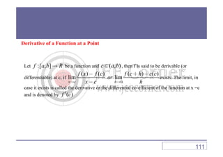 Derivative of a Function at a Point
Let :[ , ]f a b R→ be a function and ( , )c a b∈ , then f is said to be derivable (or
differentiable) at c, if
( ) ( ) ( ) ( )
lim lim
f x f c f c h c c
or
x c h
− + −
−
exists. The limit, indifferentiable) at c, if
0
lim lim
x c h
or
x c h→ →−
exists. The limit, in
case it exists is called the derivative or the differential co-efficient of the function at x =c
and is denoted by ( )f c′
111
 