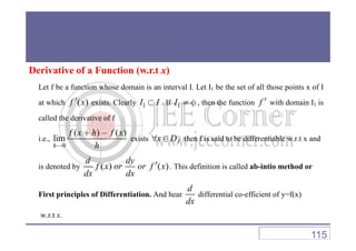 Derivative of a Function (w.r.t x)
Let f be a function whose domain is an interval I. Let I1 be the set of all those points x of I
at which ( )f x′ exists. Clearly 1I I⊂ . If 1I ≠ φ , then the function f ′ with domain I1 is
called the derivative of f
i.e.,
0
( ) ( )
lim
h
f x h f x
h→
+ −
exists fx D∀ ∈ then f is said to be differentiable w.r.t x and
is denoted by ( ) ( )
d dy
f x or or f x
dx dx
′ . This definition is called ab-intio method or
First principles of Differentiation. And hear
d
dx
differential co-efficient of y=f(x)
w.r.t x.
115
 