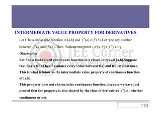 INTERMEDIATE VALUE PROPERTY FOR DERIVATIVES
Let f be a deriavable function in [a,b] and ( ) ( )f a f b′ ′≠ .Let γ be any number
between ( )f a′ and ( )f b′ .Then ∃atleast one point [ , ]c a b∈ ∋ ( )f c′ = γ
Observation:
Let f be a real-valued continuous function in a closed interaval [a,b].Suppose
that f(a) ≠ f(b).Then f assumes every value between f(a) and f(b) at least once.
This is what is know as the intermediate value property of continuous function
of [a,b].
This property does not characterize continuous function, because we have just
proved that the property is also shared by the class of derivatives ( )f x′ , whether
continuous or not.
119
 