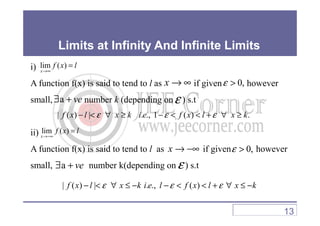Limits at Infinity And Infinite Limits
i)
A function f(x) is said to tend to l as if given however
small, number k (depending on ) s.t
lim ( )
x
f x l
→∞
=
x → ∞ 0,ε >
a ve∃ + ε
| ( ) | . ., 1 ( ) .f x l x k i e f x l x kε ε ε− < ∀ ≥ − < < + ∀ ≥
ii)
A function f(x) is said to tend to l as if given however
small, number k(depending on ) s.t
| ( ) | . ., 1 ( ) .f x l x k i e f x l x kε ε ε− < ∀ ≥ − < < + ∀ ≥
lim ( )
x
f x l
→−∞
=
x → −∞ 0,ε >
a ve∃ + ε
| ( ) | . ., ( )f x l x k i e l f x l x kε ε ε− < ∀ ≤ − − < < + ∀ ≤ −
13
 