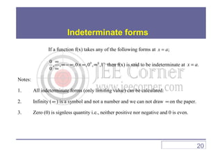 Indeterminate forms
If a function f(x) takes any of the following forms at ;x a=
0 00
, , ,0 ,0 , ,1
0
∞∞
∞ − ∞ × ∞ ∞
∞
then f(x) is said to be indeterminate at .x a=
Notes:Notes:
1. All indeterminate forms (only limiting value) can be calculated.
2. Infinity (∞ ) is a symbol and not a number and we can not draw ∞ on the paper.
3. Zero (0) is signless quantity i.e., neither positive nor negative and 0 is even.
20
 