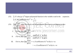 (32). ∑ np
is the (p+1)th
degree polynomial function in the variable n and in the expansion.
∑ np
, the coefficient of np+1
is
1
1
+p
(33).
x
f (x)
lim
g(x)→∞
, when f(x) & g(x) are the polynomial functions in x of degrees m & n
respectively. Thenrespectively. Then
I. if m<n, then
x
f (x)
lim 0
g(x)→∞
=
II. if m=n, then
n
nx
f (x) coeff.of x in f(x)
lim
g(x) coeff.of x in g(x)→∞
=
III. If m>n, then
x
f(x)
lim
g(x)→∞
=∞, if coefficient of xm
in f(x) is +ve
= -∞, if coefficient of xm
in f(x) is –ve
46
 