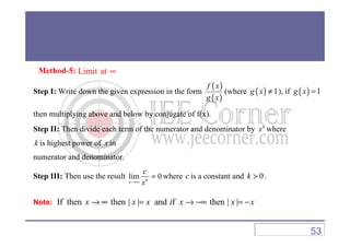 Method-5: Limit at ∞
Step I: Write down the given expression in the form
( )
( )
f x
g x
(where ( ) 1g x ≠ ), if ( ) 1g x =
then multiplying above and below by conjugate of f(x).
Step II: Then divide each term of the numerator and denominator by k
x where
k is highest power of x in
numerator and denominator.
Step III: Then use the result lim 0kx
c
x→∞
= where c is a constant and 0k > .
Note: If then then | | and f then | |x x x i x x x→ ∞ = → −∞ = −
53
 