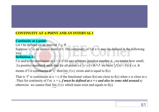 CONTINUITY AT A POINT AND AN INTERVAL I
Continuity at a point:
Let f be defined on an interval I R⊆ .
Suppose ‘c’ is an interior point of I. The continuity of f at x=c may be defined in the following
way:
Definition-1:-Definition-1:-
f is said to be continuous at x = c if for any arbitrary positive number ε , no matter how small,
∃a positive numberδ such that for all points x x c I∈ − < δ∩ we have ( ) ( )f x f c− < ε .It
means if f is continuous at ‘c’ thenlim ( )
x c
f x
→
exists and is equal to f(c).
That is ‘f’ is continuous at x = c if the functional values f(x) are close to f(c) when x is close to c
.Thus for continuity of f at x = c, f must be defined at x = c and also in some nbd around c;
otherwise we cannot find lim ( )
x c
f x
→
which must exist and equals to f(c).
61
 