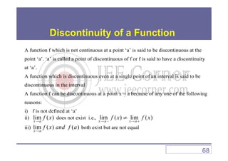 Discontinuity of a Function
A function f which is not continuous at a point ‘a’ is said to be discontinuous at the
point ‘a’. ‘a’ is called a point of discontinuous of f or f is said to have a discontinuity
at ‘a’.
A function which is discontinuous even at a single point of an interval is said to be
discontinuous in the interval
A function f can be discontinuous at a point x = a because of any one of the following
reasons:
i) f is not defined at ‘a’
ii) lim ( )
x a
f x
→
does not exist i.e., lim ( ) lim ( )
x a x a
f x f x
→ − → +
≠
iii) lim ( ) ( )x a
f x and f a→
both exist but are not equal
68
 