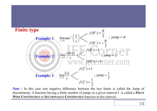 Finite type
Example: 1
1
0
1
lim tan
x x
−
→
 
 
 
(0 )
2
(0 )
2
f
f
π
π
+
−
=
= −
; jump π=
Example: 2 ; jump 2=
| sin |
lim
x
(0 ) 1f +
=
Example: 2 ; jump 2=
0
lim
x x→
(0 ) 1f −
= −
1
; jump
2
=
2
[ ]
lim
x
x
x→
(2 ) 1
1
(2 )
2
f
f
+
−
=
=
Example: 3
Note : In this case non negative difference between the two limits is called the Jump of
discontinuity. A function having a finite number of jumps in a given interval I is called a PIECE
WISE CONTINUOUS or SECTIONALLY CONTINUOUS function in this interval.
74
 