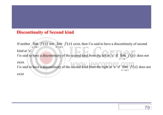 Discontinuity of Second kind
If neither lim ( )
x a
f x
→ −
nor lim ( )
x a
f x
→ +
exist, then f is said to have a discontinuity of second
kind at ‘a’.
f is said to have a discontinuity of the second kind from the left at ‘a’ if lim ( )
x a
f x
→ −
does not
x a→ −
exist.
f is said to have a discontinuity of the second kind from the right at ‘a’ if lim ( )
x a
f x
→ +
does not
exist
79
 