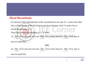 Mixed Discontinuity
If a function f has a discontinuity of the second kind on one side of ‘a’ and on the other
side, a discontinuity of the first kind or may be continuous, then f is said to have a
mixed discontinuity at ‘a’
Thus f has a mixed discontinuity at ‘a’ if eitherThus f has a mixed discontinuity at ‘a’ if either
(i) lim ( )
x a
f x
→ −
does not exist and lim ( )
x a
f x
→ +
exists, however lim ( )
x a
f x
→ +
may or
may not equal f(a)
(Or)
(ii) lim ( )
x a
f x
→ +
does not exist and lim ( )
x a
f x
→ −
exists, however lim ( )
x a
f x
→ −
may or
may not equal f(a).
80
 