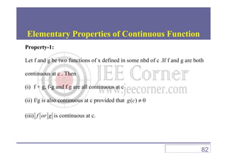 Property-1:
Let f and g be two functions of x defined in some nbd of c .If f and g are both
continuous at c . Then
Elementary Properties of Continuous Function
(i) f + g, f-g and f.g are all continuous at c
(ii) f/g is also continuous at c provided that ( ) 0g c ≠
(iii) f or g is continuous at c.
82
 