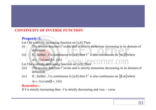 CONTINUITY OF INVERSE FUNCTION
Property-1:
Let f be a strictly increasing function on [a,b].Then
(i) The inverse function f-1
exists and is strictly monotone increasing in its domain of
definition
(ii) If , further , f is continuous in [a,b] then f-1
is also continuous on [ ],α β where(ii) If , further , f is continuous in [a,b] then f is also continuous on [ ],α β where
( )f aα = and ( )f bβ =
Let f be a strictly decreasing function on [a,b].Then
(iii) The inverse function f-1
exists and is strictly monotone decreasing in its domain of
definition
(iv) If , further , f is continuous in [a,b] then f-1
is also continuous on [ ],β α where
( )f aα = and ( )f bβ =
Remember:-
If f is strictly increasing then –f is strictly decreasing and vice – versa
93
 
