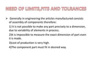  Generally in engineering the articles manufactured consists
of assembly of components therefore:
1) It is not possible to make any part precisely to a dimension,
due to variability of elements in process.
2)It is impossible to measure the exact dimension of part even
it is made.
3)cost of production is very high.
4)The component part must fit in desired way.
 