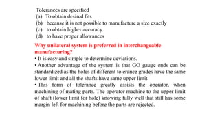 Why unilateral system is preferred in interchangeable
manufacturing?
• It is easy and simple to determine deviations.
• Another advantage of the system is that GO gauge ends can be
standardized as the holes of different tolerance grades have the same
lower limit and all the shafts have same upper limit.
• This form of tolerance greatly assists the operator, when
machining of mating parts. The operator machine to the upper limit
of shaft (lower limit for hole) knowing fully well that still has some
margin left for machining before the parts are rejected.
Tolerances are specified
(a) To obtain desired fits
(b) because it is not possible to manufacture a size exactly
(c) to obtain higher accuracy
(d) to have proper allowances
 