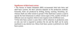 Significance of Hole basis system:
• The bureau of Indian Standards (BIS) recommends both hole basis and
shaft basis systems, but their selection depends on the production methods.
Generally, holes are produced by drilling, boring, reaming, broaching, etc.
whereas shafts are either turned or ground. If the shaft basis system is used to
specify the limit dimensions to obtain various types of fits, number of holes of
different sizes are required, which in turn requires tools of different sizes.
• If the hole basis system is used, there will be reduction in production costs
as only one tool is required to produce the ole and the shaft can be easily
machined to any desired size. Hence hole basis system is preferred over shaft
basis system.
 