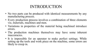 INTRODUCTION
• No two parts can be produced with identical measurements by any
manufacturing process.
• Every production process involves a combination of three elements
viz, materials, machines and men.
• Variations in properties of the material being machined introduce
errors.
• The production machines themselves may have some inherent
inaccuracies.
• It is impossible for an operator to make perfect settings. While
setting up the tools and work piece on the machine, some errors are
likely to creep in.
 