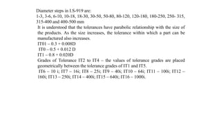 Diameter steps in I.S-919 are:
1-3, 3-6, 6-10, 10-18, 18-30, 30-50, 50-80, 80-120, 120-180, 180-250, 250- 315,
315-400 and 400-500 mm
It is understood that the tolerances have parabolic relationship with the size of
the products. As the size increases, the tolerance within which a part can be
manufactured also increases.
IT01 – 0.3 + 0.008D
IT0 – 0.5 + 0.012 D
IT1 – 0.8 + 0.020D
Grades of Tolerance IT2 to IT4 – the values of tolerance grades are placed
geometrically between the tolerance grades of IT1 and IT5.
IT6 – 10 i; IT7 – 16i; IT8 – 25i; IT9 – 40i; IT10 – 64i; IT11 – 100i; IT12 –
160i; IT13 – 250i; IT14 – 400i; IT15 – 640i; IT16 – 1000i.
 