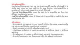 Interchangeability:
Interchangeability occurs when one part in an assembly can be substituted for a
similar part which has been made to the same drawing. Interchangeability is
possible only when certain standards are strictly followed.
Universal interchangeability means the parts to be assembled are from two
different manufacturing sources.
Local interchangeability means all the parts to be assembled are made in the same
manufacturing unit.
Advantages:
• the operator is not required to waste his skill in fitting the mating components by
trial and error and thus the assembly time is reduced.
• there is increased output with reduced production cost.
• it facilitates production of mating components at different places by different
operators.
• the replacement of worn out or defective parts and repair becomes very easy.
• the cost of maintenance and shutdown period is also reduced to minimum.
 