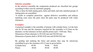 Selective assembly:
In the selective assembly the components produced are classified into groups
according to their sizes by automatic gauging.
This is done for both mating parts, holes and shaft, and only matched groups of
mating parts are assembled.
It results in complete protection against defective assemblies and reduces
matching costs since the parts since the parts may be produced with wider
tolerances.
Examples:
A practical example is the assembly of pistons with cylinder bores. Let the bore
size be 50 mm and the clearance required for the assembly is 0.12mm on the
diameter. Let the tolerance on bore and the piston each = 0.04 mm. Then,
Dimension of bore diameter is 50+0.02 mm and 50-0.02 mm
Dimension of piston shaft is 49.88+0.02 mm and 49.88-0.02 mm
By grading and marking the bores and pistons they may be selectively
assembled to give the clearance of 0.12 mm as given below:
Cylinder bore 49.98 50.00 50.02
Piston 49.86 49.88 49.90
 