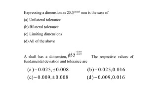 Expressing a dimension as 25.3±0.05 mm is the case of
(a) Unilateral tolerance
(b) Bilateral tolerance
(c) Limiting dimensions
(d) All of the above
A shaft has a dimension, The respective values of
fundamental deviation and tolerance are
0.009
0.025
35



(a) 0.025, 0.008 (b) 0.025,0.016
(c) 0.009, 0.008 (d) 0.009,0.016
  
  
 