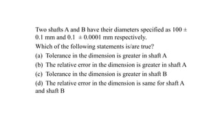Two shafts A and B have their diameters specified as 100 ±
0.1 mm and 0.1 ± 0.0001 mm respectively.
Which of the following statements is/are true?
(a) Tolerance in the dimension is greater in shaft A
(b) The relative error in the dimension is greater in shaft A
(c) Tolerance in the dimension is greater in shaft B
(d) The relative error in the dimension is same for shaft A
and shaft B
 