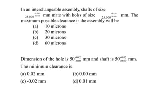 In an interchangeable assembly, shafts of size
mm mate with holes of size mm. The
maximum possible clearance in the assembly will be
(a) 10 microns
(b) 20 microns
(c) 30 microns
(d) 60 microns
0.040
0.0100
25.000


0.020
0.000
25.000


0.02 0.02
0.00 0.00
Dimension of the hole is 50 mm and shaft is 50 mm.
The minimum clearance is
(a) 0.02 mm (b) 0.00 mm
(c) -0.02 mm (d) 0.01 mm
 
 
 