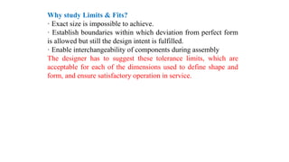 Why study Limits & Fits?
· Exact size is impossible to achieve.
· Establish boundaries within which deviation from perfect form
is allowed but still the design intent is fulfilled.
· Enable interchangeability of components during assembly
The designer has to suggest these tolerance limits, which are
acceptable for each of the dimensions used to define shape and
form, and ensure satisfactory operation in service.
 