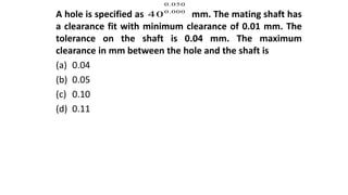 A hole is specified as mm. The mating shaft has
a clearance fit with minimum clearance of 0.01 mm. The
tolerance on the shaft is 0.04 mm. The maximum
clearance in mm between the hole and the shaft is
(a) 0.04
(b) 0.05
(c) 0.10
(d) 0.11
0.050
0.000
40
 