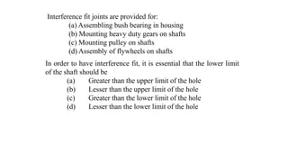 Interference fit joints are provided for:
(a) Assembling bush bearing in housing
(b) Mounting heavy duty gears on shafts
(c) Mounting pulley on shafts
(d) Assembly of flywheels on shafts
In order to have interference fit, it is essential that the lower limit
of the shaft should be
(a) Greater than the upper limit of the hole
(b) Lesser than the upper limit of the hole
(c) Greater than the lower limit of the hole
(d) Lesser than the lower limit of the hole
 