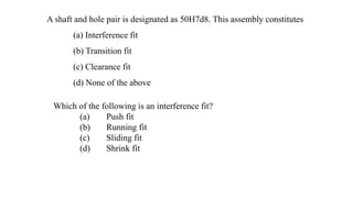 A shaft and hole pair is designated as 50H7d8. This assembly constitutes
(a) Interference fit
(b) Transition fit
(c) Clearance fit
(d) None of the above
Which of the following is an interference fit?
(a) Push fit
(b) Running fit
(c) Sliding fit
(d) Shrink fit
 