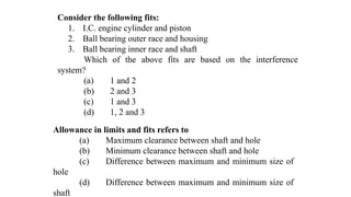 Consider the following fits:
1. I.C. engine cylinder and piston
2. Ball bearing outer race and housing
3. Ball bearing inner race and shaft
Which of the above fits are based on the interference
system?
(a) 1 and 2
(b) 2 and 3
(c) 1 and 3
(d) 1, 2 and 3
Allowance in limits and fits refers to
(a) Maximum clearance between shaft and hole
(b) Minimum clearance between shaft and hole
(c) Difference between maximum and minimum size of
hole
(d) Difference between maximum and minimum size of
shaft
 