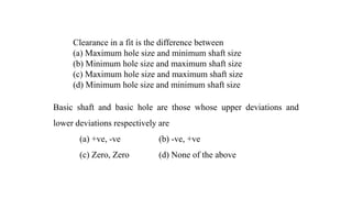 Clearance in a fit is the difference between
(a) Maximum hole size and minimum shaft size
(b) Minimum hole size and maximum shaft size
(c) Maximum hole size and maximum shaft size
(d) Minimum hole size and minimum shaft size
Basic shaft and basic hole are those whose upper deviations and
lower deviations respectively are
(a) +ve, -ve (b) -ve, +ve
(c) Zero, Zero (d) None of the above
 
