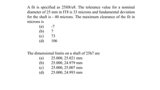 A fit is specified as 25H8/e8. The tolerance value for a nominal
diameter of 25 mm in IT8 is 33 microns and fundamental deviation
for the shaft is - 40 microns. The maximum clearance of the fit in
microns is
(a) -7
(b) 7
(c) 73
(d) 106
The dimensional limits on a shaft of 25h7 are
(a) 25.000, 25.021 mm
(b) 25.000, 24.979 mm
(c) 25.000, 25.007 mm
(d) 25.000, 24.993 mm
 