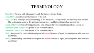 TERMINOLOGY
Basic Size: The size with reference to which the limits of size are fixed.
Actual Size: Actual measured dimension of the part.
Zero Line: It is a straight line corresponding to the basic size. The deviations are measured from this line.
The positive and negative deviations are shown above and below the zero line respectively.
Limits of Size: The two extreme permissible sizes of a part between which the actual size should lie.
Maximum Limit of Size: The greater of the two limits of size.
Minimum Limit of Size: The smaller of the two limits of size.
Shaft: A term used by convention to designate all external features of a part, including those which are not
cylindrical.
Hole: A term used by convention to designate all internal features of a part, including those which are not
cylindrical.
 