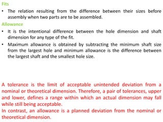 Fits
• The relation resulting from the difference between their sizes before
assembly when two parts are to be assembled.
Allowance
• It is the intentional difference between the hole dimension and shaft
dimension for any type of the fit.
• Maximum allowance is obtained by subtracting the minimum shaft size
from the largest hole and minimum allowance is the difference between
the largest shaft and the smallest hole size.
A tolerance is the limit of acceptable unintended deviation from a
nominal or theoretical dimension. Therefore, a pair of tolerances, upper
and lower, defines a range within which an actual dimension may fall
while still being acceptable.
In contrast, an allowance is a planned deviation from the nominal or
theoretical dimension.
 