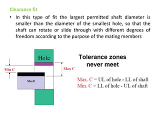 Clearance fit
• In this type of fit the largest permitted shaft diameter is
smaller than the diameter of the smallest hole, so that the
shaft can rotate or slide through with different degrees of
freedom according to the purpose of the mating members
 