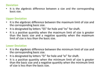 Deviation
• It is the algebraic difference between a size and the corresponding
basic size.
Upper Deviation
• It is the algebraic difference between the maximum limit of size and
the corresponding basic size.
• It is designated by letters “ES” for hole and “es” for shaft.
• It is a positive quantity when the maximum limit of size is greater
than the basic size and a negative quantity when the maximum
limit of size is less than the basic size.
Lower Deviation
• It is the algebraic difference between the minimum limit of size and
the corresponding basic size.
• It is designated by letters “EI” for hole and “ei” for shaft.
• It is a positive quantity when the minimum limit of size is greater
than the basic size and a negative quantity when the minimum limit
of size is less than the basic size.
 