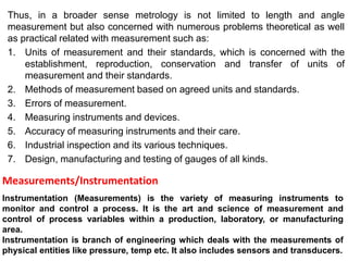 Thus, in a broader sense metrology is not limited to length and angle
measurement but also concerned with numerous problems theoretical as well
as practical related with measurement such as:
1. Units of measurement and their standards, which is concerned with the
establishment, reproduction, conservation and transfer of units of
measurement and their standards.
2. Methods of measurement based on agreed units and standards.
3. Errors of measurement.
4. Measuring instruments and devices.
5. Accuracy of measuring instruments and their care.
6. Industrial inspection and its various techniques.
7. Design, manufacturing and testing of gauges of all kinds.
Instrumentation (Measurements) is the variety of measuring instruments to
monitor and control a process. It is the art and science of measurement and
control of process variables within a production, laboratory, or manufacturing
area.
Instrumentation is branch of engineering which deals with the measurements of
physical entities like pressure, temp etc. It also includes sensors and transducers.
Measurements/Instrumentation
 
