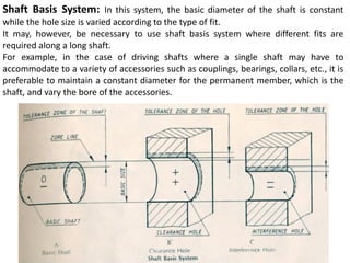 Shaft Basis System: In this system, the basic diameter of the shaft is constant
while the hole size is varied according to the type of fit.
It may, however, be necessary to use shaft basis system where different fits are
required along a long shaft.
For example, in the case of driving shafts where a single shaft may have to
accommodate to a variety of accessories such as couplings, bearings, collars, etc., it is
preferable to maintain a constant diameter for the permanent member, which is the
shaft, and vary the bore of the accessories.
 