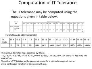 For shafts up to 500mm diameter
The various diameter steps specified by ISI are:
1-3, 3-6, 6-10, 10-18, 18-30, 30-50, 50-80, 80-120, 120-180, 180-250, 250-315, 315-400, and
400-500 mm.
The value of ‘D’ is taken as the geometric mean for a particular range of size to
avoid continuous variation of tolerance with size.
 