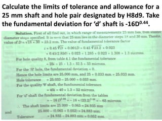 Calculate the limits of tolerance and allowance for a
25 mm shaft and hole pair designated by H8d9. Take
the fundamental deviation for ‘d’ shaft is -16D0.44.
 
