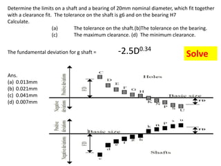 Determine the limits on a shaft and a bearing of 20mm nominal diameter, which fit together
with a clearance fit. The tolerance on the shaft is g6 and on the bearing H7
Calculate.
(a) The tolerance on the shaft.(b)The tolerance on the bearing.
(c) The maximum clearance. (d) The minimum clearance.
The fundamental deviation for g shaft = -2.5D0.34
Ans.
(a) 0.013mm
(b) 0.021mm
(c) 0.041mm
(d) 0.007mm
Solve
 