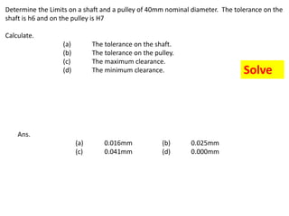 Determine the Limits on a shaft and a pulley of 40mm nominal diameter. The tolerance on the
shaft is h6 and on the pulley is H7
Calculate.
(a) The tolerance on the shaft.
(b) The tolerance on the pulley.
(c) The maximum clearance.
(d) The minimum clearance.
Ans.
(a) 0.016mm (b) 0.025mm
(c) 0.041mm (d) 0.000mm
Solve
 