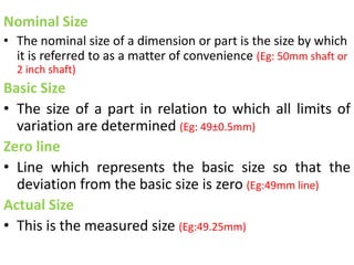 Nominal Size
• The nominal size of a dimension or part is the size by which
it is referred to as a matter of convenience (Eg: 50mm shaft or
2 inch shaft)
Basic Size
• The size of a part in relation to which all limits of
variation are determined (Eg: 49±0.5mm)
Zero line
• Line which represents the basic size so that the
deviation from the basic size is zero (Eg:49mm line)
Actual Size
• This is the measured size (Eg:49.25mm)
 