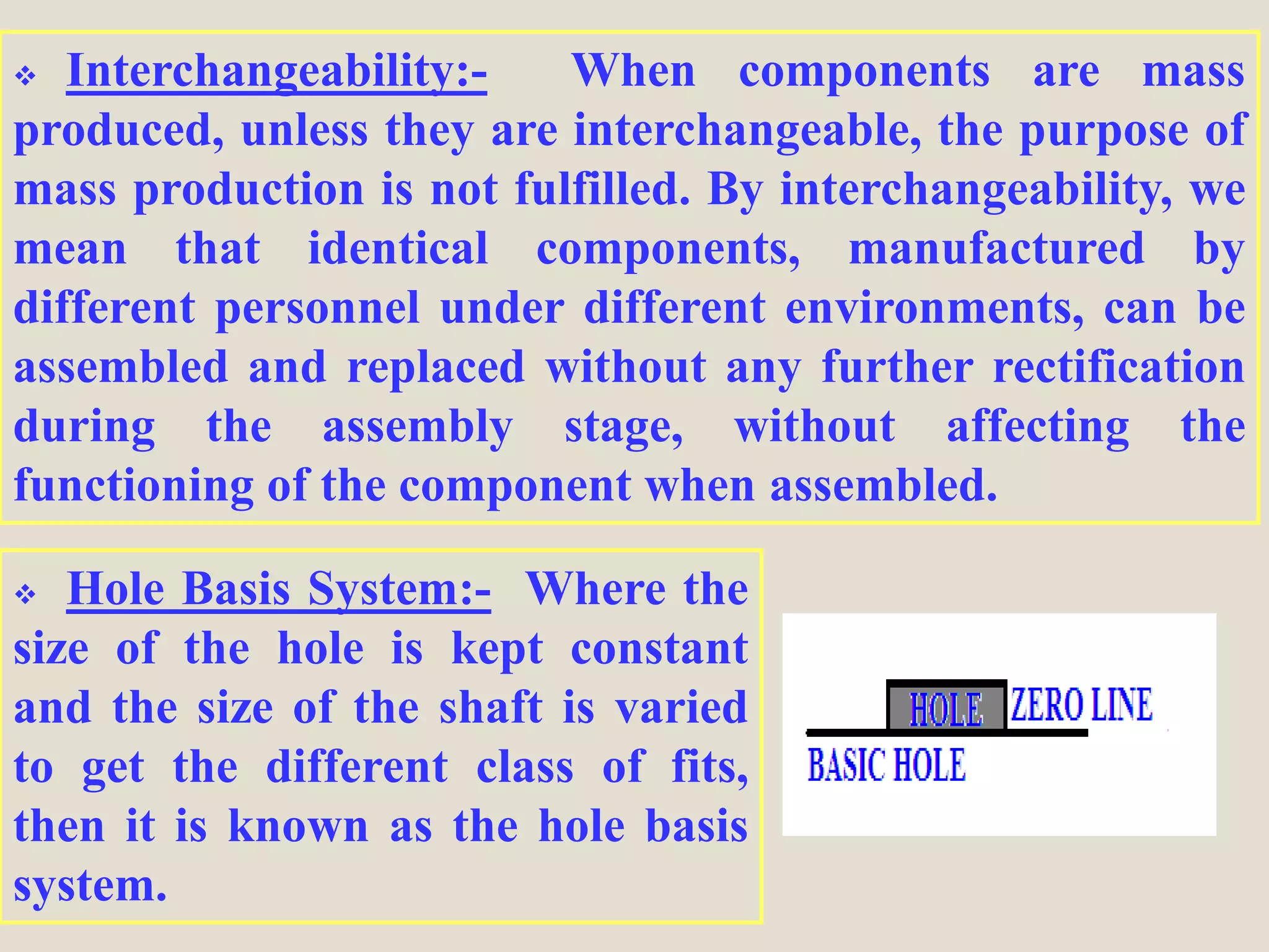  Interchangeability:- When components are mass
produced, unless they are interchangeable, the purpose of
mass production is not fulfilled. By interchangeability, we
mean that identical components, manufactured by
different personnel under different environments, can be
assembled and replaced without any further rectification
during the assembly stage, without affecting the
functioning of the component when assembled.
 Hole Basis System:- Where the
size of the hole is kept constant
and the size of the shaft is varied
to get the different class of fits,
then it is known as the hole basis
system.
 