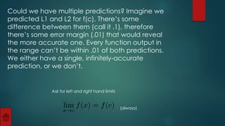 Could we have multiple predictions? Imagine we 
predicted L1 and L2 for f(c). There’s some 
difference between them (call it .1), therefore 
there’s some error margin (.01) that would reveal 
the more accurate one. Every function output in 
the range can’t be within .01 of both predictions. 
We either have a single, infinitely-accurate 
prediction, or we don’t. 
Ask for left and right hand limits 
(always) 
 