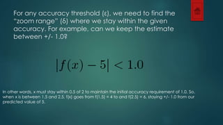 For any accuracy threshold (ε), we need to find the 
“zoom range” (δ) where we stay within the given 
accuracy. For example, can we keep the estimate 
between +/- 1.0? 
In other words, x must stay within 0.5 of 2 to maintain the initial accuracy requirement of 1.0. So, 
when x is between 1.5 and 2.5, f(x) goes from f(1.5) = 4 to and f(2.5) = 6, staying +/- 1.0 from our 
predicted value of 5. 
 