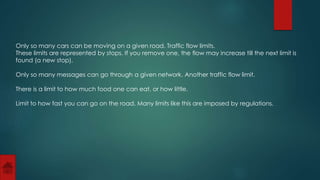 Only so many cars can be moving on a given road. Traffic flow limits. 
These limits are represented by stops. If you remove one, the flow may increase till the next limit is 
found (a new stop). 
Only so many messages can go through a given network. Another traffic flow limit. 
There is a limit to how much food one can eat, or how little. 
Limit to how fast you can go on the road. Many limits like this are imposed by regulations. 
 
